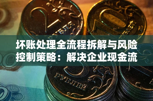 武汉坏账处理全流程拆解与风险控制策略：解决企业现金流顽疾的实战指南