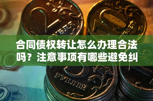 武汉合同债权转让怎么办理合法吗？注意事项有哪些避免纠纷？