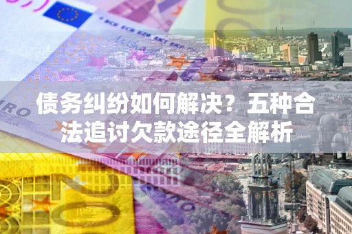 武汉债务纠纷如何解决？五种合法追讨欠款途径全解析