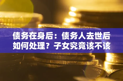 武汉债务在身后：债务人去世后如何处理？子女究竟该不该还钱？