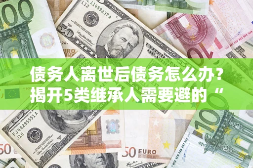 武汉债务人离世后债务怎么办？揭开5类继承人需要避的“坑”