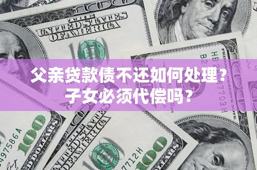 武汉父亲贷款债不还如何处理？子女必须代偿吗？
